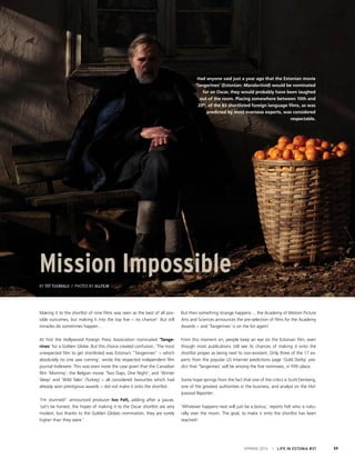 Making it to the shortlist of nine films was seen as the best of all pos-
sible outcomes, but making it into the top five − no chance! But still
miracles do sometimes happen…
At first the Hollywood Foreign Press Association nominated ‘Tange-
rines’ for a Golden Globe. But this choice created confusion. ‘The most
unexpected film to get shortlisted was Estonia’s “Tangerines” − which
absolutely no one saw coming’, wrote the respected independent film
journal Indiewire. This was even more the case given that the Canadian
film ‘Mommy’, the Belgian movie ‘Two Days, One Night’, and ‘Winter
Sleep’ and ‘Wild Tales’ (Turkey) − all considered favourites which had
already won prestigious awards − did not make it onto the shortlist.
‘I’m stunned!’ announced producer Ivo Felt, adding after a pause,
‘Let’s be honest, the hopes of making it to the Oscar shortlist are very
modest, but thanks to the Golden Globes nomination, they are surely
higher than they were.’
But then something strange happens ... the Academy of Motion Picture
Arts and Sciences announces the pre-selection of films for the Academy
Awards − and ‘Tangerines’ is on the list again!
From this moment on, people keep an eye on the Estonian film, even
though most publications still see its chances of making it onto the
shortlist proper as being next to non-existent. Only three of the 17 ex-
perts from the popular US Internet predictions page ‘Gold Derby’ pre-
dict that ‘Tangerines’ will be among the five nominees, in fifth place.
Some hope springs from the fact that one of the critics is Scott Feinberg,
one of the greatest authorities in the business, and analyst on the Hol-
lywood Reporter.
‘Whatever happens next will just be a bonus,’ reports Felt who is natu-
rally over the moon. The goal, to make it onto the shortlist has been
reached!
SPRING 2015 I LIFE IN ESTONIA #37 59
Mission Impossible
By Tiit Tuumalu / Photos by Allfilm
Had anyone said just a year ago that the Estonian movie
‘Tangerines’ (Estonian: Mandariinid) would be nominated
for an Oscar, they would probably have been laughed
out of the room. Placing somewhere between 10th and
20th
, of the 83 shortlisted foreign language films, as was
predicted by most overseas experts, was considered
respectable.
 