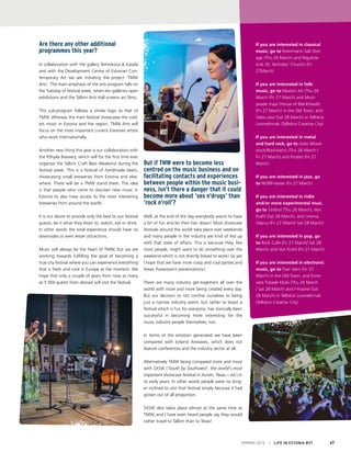 If you are interested in classical
music, go to Rotermann Salt Stor-
age (Thu 26 March) and Niguliste
kirik (St. Nicholas’ Church) (Fri
27March)
If you are interested in folk-
music, go to Klootsri Ait (Thu 26
March /Fri 27 March) and Must-
peade maja (House of Blackheads)
(Fri 27 March) in the Old Town, and
Vaba Lava (Sat 28 March) in Telliskivi
Loomelinnak (Telliskivi Creative City)
If you are interested in metal
and hard rock, go to clubs Wood-
stock/Rockstars’s (Thu 26 March /
Fri 27 March) and Protest (Fri 27
March)
If you are interested in jazz, go
to NO99-teater (Fri 27 March)
If you are interested in indie
and/or more experimental musi,
go to Sinilind (Thu 26 March), Von
Krahl (Sat 28 March), and cinema
Sõprus (Fri 27 March/ Sat 28 March)
If you are interested in pop, go
to Rock Cafe (Fri 27 March/ Sat 28
March) and Von Krahl (Fri 27 March)
If you are interested in electronic
music, go to Paar Veini (Fri 27
March) in the Old Town, and Erine-
vate Tubade Klubi (Thu 26 March
/ Sat 28 March) and F-hoone (Sat
28 March) in Telliskivi Loomelinnak
(Telliskivi Creative City)
SPRING 2015 I LIFE IN ESTONIA #37 67
But if TMW were to become less
centred on the music business and on
facilitating contacts and experiences
between people within the music busi-
ness, isn’t there a danger that it could
become more about ‘sex n’drugs’ than
‘rock n’roll’?
Well, at the end of the day everybody wants to have
a bit of fun and let their hair down! Most showcase
festivals around the world take place over weekends
and many people in the industry are kind of fed up
with that state of affairs. This is because they, like
most people, might want to do something over the
weekend which is not directly linked to work! So yes
I hope that we have more crazy and cool parties and
fewer Powerpoint presentations!
There are many industry get-togethers all over the
world with more and more being created every day.
But our decision to not confine ourselves to being
just a narrow industry event, but rather to boast a
festival which is fun for everyone, has ironically been
successful in becoming more interesting for the
music industry people themselves, too.
In terms of the emotion generated we have been
compared with Iceland Airwaves, which does not
feature conferences and the industry sector at all.
Alternatively TMW being compared more and more
with SXSW (‘South by Southwest’, the world’s most
important showcase festival in Austin, Texas − ed.) in
its early years. In other words people were no long-
er inclined to visit that festival simply because it had
grown out of all proportion.
SXSW also takes place almost at the same time as
TMW, and I have even heard people say they would
rather travel to Tallinn than to Texas!
Are there any other additional
programmes this year?
In collaboration with the gallery Temnikova & Kasela
and with the Development Centre of Estonian Con-
temporary Art we are initiating the project ‘TMW
Arts’. The main emphasis of the arts program falls on
the Tuesday of festival week, when ten galleries open
exhibitions and the Tallinn Arts Hall screens art films.
This sub-program follows a similar logic to that of
TMW. Whereas the main festival showcases the cool-
est music in Estonia and the region, TMW Arts will
focus on the most important current Estonian artists
who work internationally.
Another new thing this year is our collaboration with
the Põhjala Brewery, which will for the first time ever
organize the Tallinn Craft Beer Weekend during the
festival week. This is a festival of handmade beers,
showcasing small breweries from Estonia and else-
where. There will be a TMW stand there. The idea
is that people who come to discover new music in
Estonia to also have access to the most interesting
breweries from around the world.
It is our desire to provide only the best to our festival
guests, be it what they listen to, watch, eat or drink.
In other words the total experience should have no
downsides or even lesser attractions.
Music will always be the heart of TMW, but we are
working towards fulfilling the goal of becoming a
true city festival where you can experience everything
that is fresh and cool in Europe at the moment. We
hope that only a couple of years from now as many
as 5 000 guests from abroad will visit the festival.
 