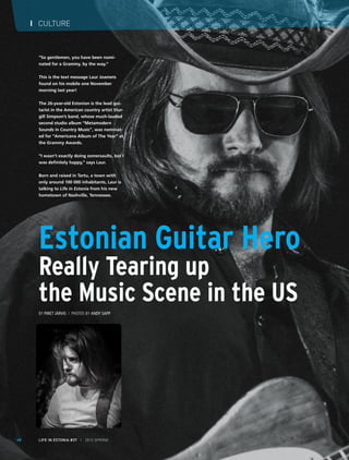 I CULTURE
LIFE IN ESTONIA #37 I 2015 SPRING68
Estonian Guitar Hero
Really Tearing up
the Music Scene in the US
By Piret Järvis / Photos by Andy Sapp
“So gentlemen, you have been nomi-
nated for a Grammy, by the way.”
This is the text message Laur Joamets
found on his mobile one November
morning last year!
The 26-year-old Estonian is the lead gui-
tarist in the American country artist Stur-
gill Simpson’s band, whose much-lauded
second studio album “Metamodern
Sounds in Country Music”, was nominat-
ed for “Americana Album of The Year” at
the Grammy Awards.
“I wasn’t exactly doing somersaults, but I
was definitely happy,’’ says Laur.
Born and raised in Tartu, a town with
only around 100 000 inhabitants, Laur is
talking to Life in Estonia from his new
hometown of Nashville, Tennessee.
 