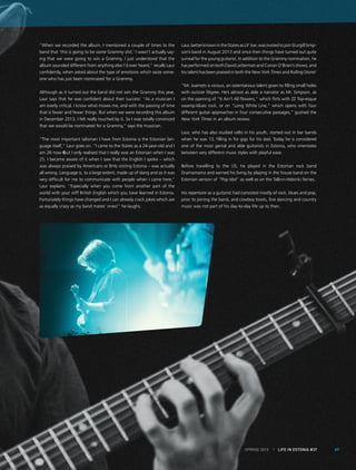 SPRING 2015 I LIFE IN ESTONIA #37 69
‘’When we recorded the album, I mentioned a couple of times to the
band that ‘this is going to be some Grammy shit.’ I wasn’t actually say-
ing that we were going to win a Grammy, I just understood that the
album sounded different from anything else I’d ever heard,” recalls Laur
confidently, when asked about the type of emotions which seize some-
one who has just been nominated for a Grammy.
Although as it turned out the band did not win the Grammy this year,
Laur says that he was confident about their success: “As a musician I
am overly critical. I know what moves me, and with the passing of time
that is fewer and fewer things. But when we were recording this album
in December 2013, I felt really touched by it. So I was totally convinced
that we would be nominated for a Grammy,” says the musician.
“The most important talisman I have from Estonia is the Estonian lan-
guage itself,” Laur goes on. ‘’I came to the States as a 24-year-old and I
am 26 now ‒but I only realised that I really was an Estonian when I was
25. I became aware of it when I saw that the English I spoke – which
was always praised by Americans or Brits visiting Estonia – was actually
all wrong. Language is, to a large extent, made up of slang and so it was
very difficult for me to communicate with people when I came here,’’
Laur explains. ‘’Especially when you come from another part of the
world with your stiff British English which you have learned in Estonia.
Fortunately things have changed and I can already crack jokes which are
as equally crazy as my band mates’ ones!” he laughs.
Laur,betterknownintheStatesasLil’Joe,wasinvitedtojoinSturgillSimp-
son’s band in August 2013 and since then things have turned out quite
surreal for the young guitarist. In addition to the Grammy nomination, he
has performed on both David Letterman and Conan O’Brien’s shows, and
his talent has been praised in both the New York Times and Rolling Stone!
“Mr. Joamets is vicious, an ostentatious talent given to filling small holes
with outsize filigree. He’s almost as able a narrator as Mr. Simpson, as
on the opening of “It Ain’t All Flowers,” which flirts with ZZ Top-esque
swamp-blues rock, or on “Long White Line,” which opens with four
different guitar approaches in four consecutive passages,” gushed the
New York Times in an album review.
Laur, who has also studied cello in his youth, started out in bar bands
when he was 13, filling in for gigs for his dad. Today he is considered
one of the most genial and able guitarists in Estonia, who orientates
between very different music styles with playful ease.
Before travelling to the US, he played in the Estonian rock band
Dramamama and earned his living by playing in the house band on the
Estonian version of “Pop Idol” as well as on the Tallinn-Helsinki ferries.
His repertoire as a guitarist had consisted mostly of rock, blues and pop,
prior to joining the band, and cowboy boots, line dancing and country
music was not part of his day-to-day life up to then.
 