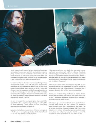 LIFE IN ESTONIA #37 I 2015 SPRING70
I CULTURE
Sturgill Simpson himself, however, had seen videos of the Estonian gui-
tar wizard and he was amazed by what he saw. He decided to take the
plunge and invite a musician who hitherto had had nothing to do with
country music into his indie-country group (indie-country differs from
mainstream country and popular country, in that, as its name suggests,
it takes influences from rock, blues, indie and even punk).
But before recording the album, Laur experienced conflicting emotions:
“I was extremely on edge ... I was really, really scared. There were mo-
ments when I felt, okay I have done my best, but it was not good or cool
enough. I thought I would have to return to my old life in Estonia and,
of course, I wasn’t so happy about that. But fortunately the producer of
our album, Dave Cobb, gave me some really great motifs, which led to
new ideas and fortunately I am still here in the United States! So today I
am able to say for the first time in my life that I am proud of the album
which we have recorded,” says Laur.
He goes on to explain that country-style guitar playing is a bit like
sports.“Technically it is very demanding, interesting and exciting. Often
the tempo of the songs is so fast that one just has to achieve things
which one would otherwise be too lazy to do.”
Laur admits that the life of a musician in one of the most exciting bands
in the US today – in January they signed a deal with the Atlantic Records
– is not “sex, drugs and rock’n’roll” by any means.
“When you are performing every day for four to six weeks in a row,
you have to save your energy. It is different in Estonia. There bands
perform mostly on weekends which means you can take it easier, and
drinking and partying before and after performances is fine. But here it
was made clear to me from the start that we are working. You have to
be professional. And I have followed that rule. So young musicians take
note: the ‘60s and ‘70s are over!’’
“While you are just busy getting drunk and doing illegal stuff, you have
two options facing you: one of them is that you sober up and then will
not get anything done at all. The second option is that you die. There is
actually no glamour at all in the life of touring musicians today!”
However, Laur would not change his life today for anything else and,
whilst he does feel homesick every now and then, coming back to Esto-
nia once a year helps to alleviate that. In addition the US ‘mentality’ is
becoming increasingly dear to his heart.
“About a year ago a journalist asked me if I get fed up with the Ameri-
can ‘keep smiling’ attitude. Back then I admitted I did. But the real
reason was that in Estonia there is no equivalent to ‘keep smiling’ – we
are not used to it. It is true that people in the USA smile a lot, and most
of the time it is a matter of politeness. But if you compare it with people
staring at each other with grumpy faces, then which do you prefer? Do
you prefer the ‘honest’ grumpiness or the ‘fake’ smile?’’ he asks.
Sturgill Simpson
 