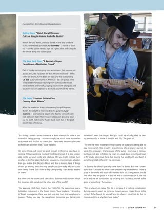 SPRING 2015 I LIFE IN ESTONIA #37 71
Excerpts from the following US publications:
Rolling Stone “Watch Sturgill Simpson
Cut Live Song in Historic Nashville Studio”
Watch the clip above, and stay tuned all the way until the
outro, where lead guitarist Laur Joamets – a native of Esto-
nia − cranks up the reverb, slips on a glass slide and catapults
the whole thing into outer space.
The New York Times “A Kentucky Singer
Faces Down a Manhattan Crowd”
Part of honky-tonk singing is an acceptance that you are not
always the , did not settle for that. He and his band − Miles
Miller on drums, Kevin Black on bass and the outstanding
Lil’ Joe (Laur’s nickname in America − ed.) on guitar, who
extracted tremendous meaning from some subtle moves −
were resilient and forceful, toying around with bluegrass and
Southern rock in addition to the hard country of the 1970s.
The Fader “Estonian Guitarist Sets
Country Music Ablaze”
After the revelation that is discovering Sturgill Simpson,
there’s the delight of learning that his guitarist, Laur
Joamets − a sensational player who flashes winks of hard
rock between fallen-from-heaven slides and growling blues −
cut his teeth not in some Austin back room but in the post-
Soviet state of Estonia.
“But today I prefer it when someone at least attempts to smile at me,
instead of being grumpy. Estonians simply are much more introverted
as a people and this has its charm; but I have really become quite used
to American optimism now,” Laur explains.
Yet some things will never be good enough in America, says Laur, in-
cluding: Põltsamaa strong mustard! And black bread. It is also unbear-
able not to see your family and relatives. OK, you might not see them
so often in the first place, but when you are in a more complex situation
then you realise that blood is blood and this is missing here. If things
should go wrong, then the only people you can really rely on is your
own family. Thank God I have a very caring family. I can always depend
on them.”
But what are the stories and tales about Estonia and Estonians which
the musician tells people on the other side of the world?
“For example I tell them that in the 1940s-50s the saxophone was a
forbidden instrument in the Soviet Union,’’ Laur explains. “According
to Soviet propaganda, there was just one step from the saxophone to
treason: ‘Today you play the saxophone, tomorrow you betray your
homeland’, went the slogan. And you could be actually jailed for hav-
ing western LPs at home in the 60s and 70s,” he goes on.
“For me the most important thing is going on stage and being able to
play music which I like myself – to audiences who enjoy it. I learned to
speak this language – the language of the guitar – every day in Estonia,
but I was not able to follow my heart on a daily basis. A well-paid boat
or TV studio job is one thing, but touring the world with your band is
something totally different,’’ he continues.
“In Estonia the offers I got only came from TV shows. But here I under-
stand that I can now do what I have prepared my whole life for. I have a
place in the world and this is all I want to do in life. Every person should
find what they are good at in this life and to concentrate on it. We live
once and we are surrounded by uncaring shit. So teach yourself to be
good at something,’’ he advises.
“This is where I am today. This life is not easy. It is fucking complicated.
But my parents raised me to be an honest person. I need things to be
honest. To be honest to yourself and to others. I could not do that in
Estonia and this is why I am here today.”
 