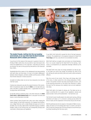 SPRING 2015 I LIFE IN ESTONIA #37 73
The modest façade, melting into the surrounding
environment, in no way hints that the Best Estonian
Restaurant 2014 is hidden just behind it.
It was the aim of the creators of the restaurant in question to face on to
the Bay of Tallinn rather than onto any street or road. And anyone who
enters this establishment is in for a real treat − only when you enter do
you discover the view to the sea and the real essence of the restaurant
that is NOA...
Everybody behind the creation of this development got along perfectly
with each other, and that shows. It is due to this great collaboration
between interior designers, architects, builders and the owners of NOA
that the best restaurant in Estonia was born.
Actually the building hides not one but two restaurants, but only one
Chef de Cuisine.
Creating two restaurants was also the original intention of the owners.
With its Scandinavian style, the colourful NOA is on the right when you
enter, and offers a simpler everyday menu − a good place for lunch or
to enjoy dinner with the family.
On the left, behind a mysterious door, is the other restaurant, the NOA
Chef’s Hall (or NOA Peakoka Pool) which is only open for dinner and
boasts a more refined decor and style.
Interior architect Tarmo Piirmets had a clear vision when creating the
interior design for both NOA restaurants. He imagined two brothers,
one a village fisherman with a simple lifestyle who goes out to fish on
the Baltic Sea, the other, elder brother meanwhile enjoying a wealthier
lifestyle, travel on the far-flung seas and consequently bringing back
more exotic, refined tastes and ingredients.
It was NOA Chef’s Hall which received the title of the best restaurant
in Estonia. This establishment is the signature restaurant of Head Chef
Tõnis Siigur, who has a very free rein to do whatever he wishes.
NOA Chef’s Hall has no regular menu and visitors can choose between
five or six courses created by the Head Chef for this evening. Each
course is accompanied by an appropriate beverage selected by the
sommelier.
The Head Chef’s menu does not change wholesale, but step by step.
In one week one course may change, but perhaps the name of the
dish will stay the same and only its look and content will be somewhat
different.
Over the course of one month, Tõnis Siigur will change about half
of his menu. In other words this is the culinary laboratory of NOA,
where in the perfect moment new ideas and thoughts are born, and
as the working environment on this side of the restaurant is calmer,
the team has the necessary time needed to test out and implement
new ideas.
NOA Chef’s Hall is the height of culinary arts. The dishes are by no
means run-of-the-mill. It is a game of raw ingredients, textures and
tastes but also in terms of the presentation − the food here is art.
The Chef de Cuisine himself presents the dishes each evening, offering
comments as he does so. It is a kind of a culinary journey where the
limits of tastes and the cooperation of the senses are put onto the test.
NOA fits perfectly onto this far outpost on the border of Tallinn’s munici-
pality, and seems as if it has always been there. It is worth a visit even if
only to enjoy the amazing view of the sea (though we recommend you
try at least something from the menu too!).
 