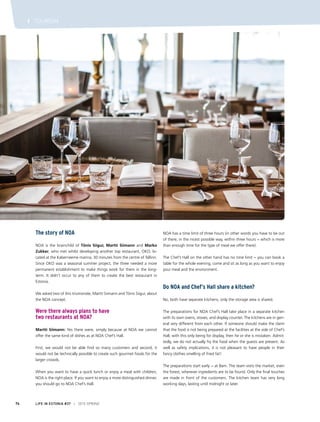 LIFE IN ESTONIA #37 I 2015 SPRING74
I TOURISM
The story of NOA
NOA is the brainchild of Tõnis Siigur, Martti Siimann and Marko
Zukker, who met whilst developing another top restaurant, OKO, lo-
cated at the Kaberneeme marina, 30 minutes from the centre of Tallinn.
Since OKO was a seasonal summer project, the three needed a more
permanent establishment to make things work for them in the long-
term. It didn’t occur to any of them to create the best restaurant in
Estonia.
We asked two of this triumvirate, Martti Siimann and Tõnis Siigur, about
the NOA concept.
Were there always plans to have
two restaurants at NOA?
Martti Siimann: Yes there were, simply because at NOA we cannot
offer the same kind of dishes as at NOA Chef’s Hall.
First, we would not be able find so many customers and second, it
would not be technically possible to create such gourmet foods for the
larger crowds.
When you want to have a quick lunch or enjoy a meal with children,
NOA is the right place. If you want to enjoy a more distinguished dinner,
you should go to NOA Chef’s Hall.
NOA has a time limit of three hours (in other words you have to be out
of there, in the nicest possible way, within three hours − which is more
than enough time for the type of meal we offer there).
The Chef’s Hall on the other hand has no time limit − you can book a
table for the whole evening, come and sit as long as you want to enjoy
your meal and the environment.
Do NOA and Chef’s Hall share a kitchen?
No, both have separate kitchens; only the storage area is shared.
The preparations for NOA Chef’s Hall take place in a separate kitchen
with its own ovens, stoves, and display counter. The kitchens are in gen-
eral very different from each other. If someone should make the claim
that the food is not being prepared at the facilities at the side of Chef’s
Hall, with this only being for display, then he or she is mistaken. Admit-
tedly, we do not actually fry the food when the guests are present. As
well as safety implications, it is not pleasant to have people in their
fancy clothes smelling of fried fat!
The preparations start early − at 8am. The team visits the market, even
the forest; wherever ingredients are to be found. Only the final touches
are made in front of the customers. The kitchen team has very long
working days, lasting until midnight or later.
 
