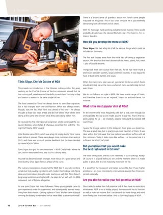 LIFE IN ESTONIA #37 I 2015 SPRING76
I TOURISM
Tõnis Siigur, Chef de Cuisine of NOA
Tõnis needs no introduction in the Estonian culinary circles. Ten years
working as the Chef de Cuisine at Stenhus restaurant proved that he
has a strong will, steadiness and the ability to work hard from day to day
and season to season in the same single kitchen.
The food created by Tõnis has always borne its own clear signature,
but it has changed with time and fashion. What was always certain,
though, was the fact that Tõnis was ahead of his time – he always
thought at least two steps ahead and did not follow what others were
doing at the same time or even what they were doing before him. 
He received his first international recognition whilst working at the res-
taurant Bordoo, when Relais & Chateaux presented him with the ‘Ris-
ing Chef Trophy 2013’ award.
After Bordoo came OKO, which was a big hit simply due to Tõnis’ name
even before it opened. There were always more customers than seats at
OKO, and there was so much positive feedback that the team decided
to create NOA in Tallinn.
Tõnis Siigur thus got ‘his own restaurant’ − NOA Chef’s Hall − where he
can, within reasonable limits, test out his culinary ideas.
His style has become bolder, stronger, more robust (in a good sense) and
more earthy. Once again Tõnis is ahead of the curve.
The culinary masterpieces created at the NOA ‘lab’ if you will, combine
simple but high-quality ingredients with modern technology, high-flying
ideas and more down-to-earth rustic touches as well. But Tõnis Siigur’s
long range ambitions are higher still – he plans to ‘set sail’ with his NOA
restaurant, out of Estonia altogether.
At one point Siigur had many followers. Many young people came to
gain experience under his supervision, and subsequently learned every-
thing from their master. Getting a place in Tõnis’ kitchen came to equal
winning the lottery. Nonetheless he has never liked to advertise himself.
There is a distant sense of grandeur about him, which some people
may take for arrogance. This in fact is not the case. He is just extremely
demanding both of himself and of others.
With his thorough, hard-working and determined manner, Tõnis would
probably already have the desired Michelin star if he lived in, for in-
stance, Sweden.
How did you develop the menu at NOA?
Tõnis Siigur: We had a big list of all the various things which could be
included on the menu.
The first real choices arose from the initial idea of having a vegetarian
section. We then had the main divisions of the menu: plants, fish, meat
− plus of course desserts.
Things took their own course from then on. As we had never made a
distinction between starters, soups and main courses, it was logical to
have at least some starters and soups.
When the main menu plan was set, we started to discuss which foods
should definitely be on the menu and which items we definitely did not
want there.
We do not follow a set style in NOA. We have a wide range of foods,
and therefore there is no set regional, forest- or seafood-theme, for
instance.
What is the most popular dish at NOA?
At the moment the most frequently sold dish is veal, even though we
are located by the sea so one might assume it was fish. That is the big-
gest surprise for us − we created a seaside restaurant but people still
want meat.
I guess the dry age cabinet in the restaurant foyer gives us a boost too.
This was a great idea, but in practice we could have ten of them. It was
clear within the first week that one cabinet would not suffice with all
the customers. Today it looks more like a show… at the same time it is
sufficient for NOA Chef’s Hall.
Did you believe that you would make
the best restaurant in Estonia?
The more time passes, the less I am interested in such rankings. Really!
Of course it is a good feeling to win and the moment when it is made
public is great, but it is not massively important for me.
It is good for the restaurant and raises our profile, but I have higher
ambitions. I am more interested in international awards than those pre-
sented nationally.
Are you able to realise your full potential at NOA?
One is able to realise their full potential only if they have no restrictions
whatsoever. NOA is not a hobby project; the restaurant has to function
as well as make an income. But I can certainly do more things and work
more freely now than ever before. And so I am very happy at NOA.
 