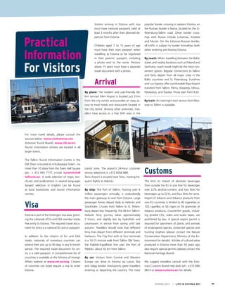 SPRING 2015 I LIFE IN ESTONIA #37 77
For more travel details, please consult the
sources below: www.visitestonia.com
(Estonian Tourist Board), www.riik.ee/en.
Tourist information centres are located in all
larger towns.
The Tallinn Tourist Information Centre in the
Old Town is located at 4 Kullassepa Street - no
more than 10 steps from the Town Hall Square
(ph.: + 372 645 7777, e-mail: turismiinfo@
tallinnlv.ee). A wide selection of maps, bro-
chures and publications in several languages
(largest selection in English) can be found
at local bookstores and tourist information
centres.
Visa
Estonia is part of the Schengen visa area, grant-
ing the nationals of EU and EEA member states
free entry to Estonia. The required travel docu-
ment for entry is a national ID card or passport.
In addition to the citizens of EU and EAA
states, nationals of numerous countries can
extend their visit up to 90 days in any 6-month
period. The required travel document for en-
try is a valid passport. A comprehensive list of
countries is available at the Ministry of Foreign
Affairs website at www.vm.ee/eng. Citizens
of countries not listed require a visa to enter
Estonia.
Visitors arriving in Estonia with visa
must have national passports valid at
least 3 months after their planned de-
parture from Estonia.
Children aged 7 to 15 years of age
must have their own passport when
travelling to Estonia or be registered
in their parents’ passport, including
a photo next to the name. Persons
above 15 years must have a separate
travel document with a photo.
Arrival
By plane: The modern and user-friendly Tal-
linn Lennart Meri Airport is located just 3 km
from the city centre and provides an easy ac-
cess to most hotels and restaurants located in
the city centre. Among other amenities, trav-
ellers have access to a free WiFi area in the
transit zone. The airport’s 24-hour customer
service telephone is +372 6058 888.
Tartu Airport is situated near Tartu, hosting fre-
quent flights to Helsinki.
By ship: The Port of Tallinn, hosting over 6
million passengers annually, is undoubtedly
the main gateway to and from Estonia. Large
passenger ferries depart daily to Helsinki and
Stockholm. Cruises from Tallinn to St. Peters-
burg depart less frequently. The 85-km Tallinn-
Helsinki ferry journey takes approximately
2 hours, and slightly less by hydrofoils and
catamarans in service from spring until late
autumn. Travellers should note that different
ferry lines depart from different terminals and
harbours. The City Port with its four terminals
is a 10-15 minute walk from Tallinn Old Town;
the Paldiski-Kapellskär line uses the Port of
Paldiski, about 50 km from Tallinn.
By car: Visitors from Central and Western
Europe can drive to Estonia via Latvia. Ikla
and Valga border checkpoints greet travellers
entering or departing the country. The most
popular border crossing in eastern Estonia on
the Russian border is Narva, located on the St.
Petersburg-Tallinn road. Other border cross-
ings with Russia include Luhamaa, Koidula
and Murati. On the Estonian-Russian border,
all traffic is subject to border formalities both
when entering and leaving Estonia.
By coach: When travelling between the Baltic
states and nearby locations such as Poland and
Germany, coach travel might be the most con-
venient option. Regular connections to Tallinn
and Tartu depart from all major cities in the
Baltic countries and St. Petersburg. Eurolines
and Lux Express offer comfortable Riga Airport
transfers from Tallinn, Pärnu, Klaipeda, Vilnius,
Panevezys, and Šiauliai. Prices start from €20.
By train: An overnight train service from Mos-
cow to Tallinn is available.
Customs
The limit on import of alcoholic beverages
from outside the EU is one litre for beverages
over 22% alcohol content, and two litres for
beverages up to 22%, and four litres for wine.
Import of tobacco and tobacco products from
non-EU countries is limited to 40 cigarettes or
100 cigarillos or 50 cigars or 50 grammes of
tobacco products. Counterfeit goods, includ-
ing pirated CDs, video and audio tapes, are
prohibited by law. A special export permit is
required for specimens of plants and animals
of endangered species, protected species and
hunting trophies (please contact the Nature
Conservation Department, Ministry of the En-
vironment for details). Articles of cultural value
produced in Estonia more than 50 years ago
also require special permits (please contact the
National Heritage Board).
We suggest travellers consult with the Esto-
nian Customs Board help desk (ph.: +372 880
0814 or www.customs.ee) for details.
Practical
Information
For Visitors
 