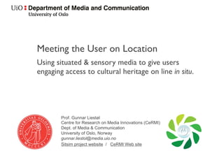 Meeting the User on Location 
Using situated & sensory media to give users 
engaging access to cultural heritage on line in situ. 
/Gunnar Liestøl 
Centre for Research on Media Innovations (CeRMI) 
Dept. of Media  Communication 
University of Oslo, Norway 
gunnar.liestol@media.uio.no 
	./
 