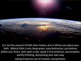 It is not the amount of faith that matters, but in Whom you place your
faith. Biblical Faith is not cheap grace, easy believeism, just believe,
follow your heart, wish upon a star, speak it into existence, presumption,
wishful thinking, demanding your own way,
taking Scriptures out of context, manipulation.
 