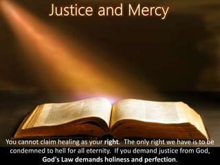 You cannot claim healing as your right. The only right we have is to be
condemned to hell for all eternity. If you demand justice from God,
God's Law demands holiness and perfection.
 