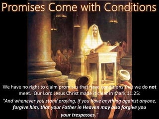 We have no right to claim promises that have conditions that we do not
meet. Our Lord Jesus Christ made it clear in Mark 11:25:
"And whenever you stand praying, if you have anything against anyone,
forgive him, that your Father in Heaven may also forgive you
your trespasses."
 