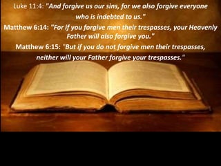Luke 11:4: "And forgive us our sins, for we also forgive everyone
who is indebted to us."
Matthew 6:14: "For if you forgive men their trespasses, your Heavenly
Father will also forgive you."
Matthew 6:15: "But if you do not forgive men their trespasses,
neither will your Father forgive your trespasses."
 