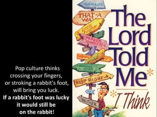 Pop culture thinks
crossing your fingers,
or stroking a rabbit's foot,
will bring you luck.
If a rabbit's foot was lucky
it would still be
on the rabbit!
 