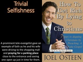 A prominent tele-evangelist gave an
example of faith as he and his wife
were driving to the shopping mall
and praying for a parking place
close to the entrance and seeing
one open up just in time for them.
 