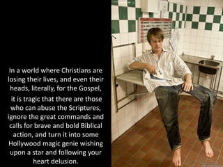 In a world where Christians are
losing their lives, and even their
heads, literally, for the Gospel,
it is tragic that there are those
who can abuse the Scriptures,
ignore the great commands and
calls for brave and bold Biblical
action, and turn it into some
Hollywood magic genie wishing
upon a star and following your
heart delusion.
 