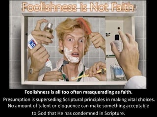 Foolishness is all too often masquerading as faith.
Presumption is superseding Scriptural principles in making vital choices.
No amount of talent or eloquence can make something acceptable
to God that He has condemned in Scripture.
 