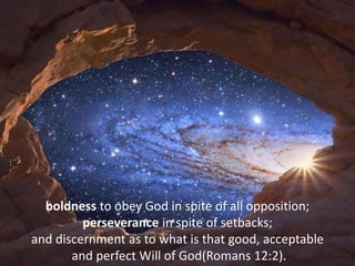 boldness to obey God in spite of all opposition;
perseverance in spite of setbacks;
and discernment as to what is that good, acceptable
and perfect Will of God(Romans 12:2).
 