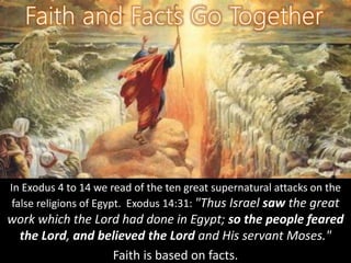 In Exodus 4 to 14 we read of the ten great supernatural attacks on the
false religions of Egypt. Exodus 14:31: "Thus Israel saw the great
work which the Lord had done in Egypt; so the people feared
the Lord, and believed the Lord and His servant Moses."
Faith is based on facts.
 