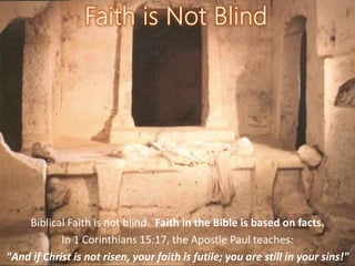 Biblical Faith is not blind. Faith in the Bible is based on facts.
In 1 Corinthians 15:17, the Apostle Paul teaches:
"And if Christ is not risen, your faith is futile; you are still in your sins!"
 