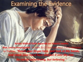 Active Biblical Faith depends on historic events
that can be investigated. In John 20:27 our Lord Jesus Christ declared
to Thomas: "Reach your finger here, and look at My hands;
and reach your hand here and put it into My side.
Do not be unbelieving, but believing."
 