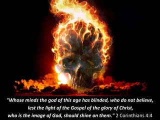 "Whose minds the god of this age has blinded, who do not believe,
lest the light of the Gospel of the glory of Christ,
who is the image of God, should shine on them." 2 Corinthians 4:4
 