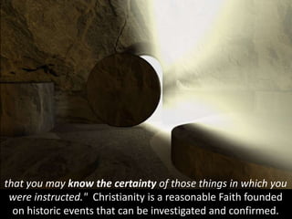 that you may know the certainty of those things in which you
were instructed." Christianity is a reasonable Faith founded
on historic events that can be investigated and confirmed.
 