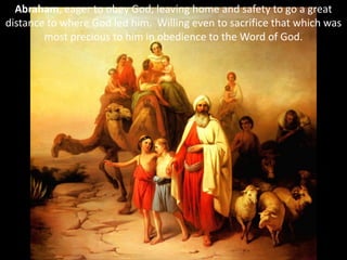 Abraham, eager to obey God, leaving home and safety to go a great
distance to where God led him. Willing even to sacrifice that which was
most precious to him in obedience to the Word of God.
 