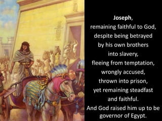 Joseph,
remaining faithful to God,
despite being betrayed
by his own brothers
into slavery,
fleeing from temptation,
wrongly accused,
thrown into prison,
yet remaining steadfast
and faithful.
And God raised him up to be
governor of Egypt.
 