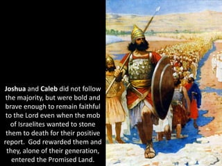 Joshua and Caleb did not follow
the majority, but were bold and
brave enough to remain faithful
to the Lord even when the mob
of Israelites wanted to stone
them to death for their positive
report. God rewarded them and
they, alone of their generation,
entered the Promised Land.
 