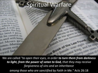 We are called "to open their eyes, in order to turn them from darkness
to light, from the power of satan to God, that they may receive
forgiveness of sins and an inheritance
among those who are sanctified by Faith in Me." Acts 26:18
Spiritual Warfare
 