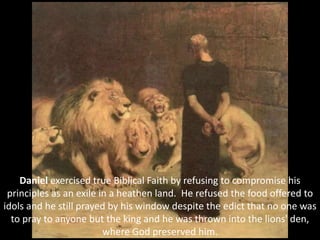 Daniel exercised true Biblical Faith by refusing to compromise his
principles as an exile in a heathen land. He refused the food offered to
idols and he still prayed by his window despite the edict that no one was
to pray to anyone but the king and he was thrown into the lions' den,
where God preserved him.
 