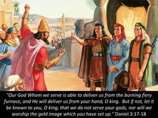 "Our God Whom we serve is able to deliver us from the burning fiery
furnace, and He will deliver us from your hand, O king. But if not, let it
be known to you, O king, that we do not serve your gods, nor will we
worship the gold image which you have set up." Daniel 3:17-18
 