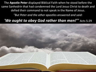 The Apostle Peter displayed Biblical Faith when he stood before the
same Sanhedrin that had condemned the Lord Jesus Christ to death and
defied their command to not speak in the Name of Jesus.
"But Peter and the other apostles answered and said:
'We ought to obey God rather than men!'" Acts 5:29
 