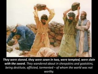 They were stoned, they were sawn in two, were tempted, were slain
with the sword. They wandered about in sheepskins and goatskins,
being destitute, afflicted, tormented – of whom the world was not
worthy.
 