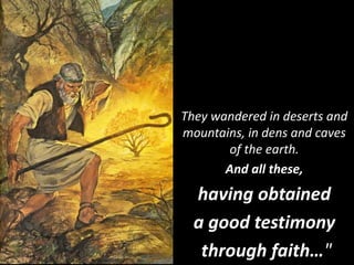 They wandered in deserts and
mountains, in dens and caves
of the earth.
And all these,
having obtained
a good testimony
through faith…"
 