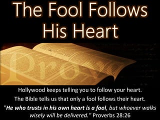 Hollywood keeps telling you to follow your heart.
The Bible tells us that only a fool follows their heart.
"He who trusts in his own heart is a fool, but whoever walks
wisely will be delivered." Proverbs 28:26
 