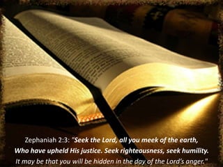Zephaniah 2:3: "Seek the Lord, all you meek of the earth,
Who have upheld His justice. Seek righteousness, seek humility.
It may be that you will be hidden in the day of the Lord’s anger."
 