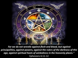For we do not wrestle against flesh and blood, but against
principalities, against powers, against the rulers of the darkness of this
age, against spiritual hosts of wickedness in the heavenly places."
Ephesians 6:11-12
 