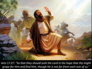 Acts 17:27: "So that they should seek the Lord in the hope that thy might
grope for Him and find Him, though He is not far from each one of us."
 