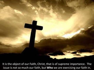 It is the object of our Faith, Christ, that is of supreme importance. The
issue is not so much our faith, but Who we are exercising our faith in.
 