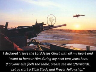 I declared "I love the Lord Jesus Christ with all my heart and
I want to honour Him during my next two years here.
If anyone else feels the same, please see me afterwards.
Let us start a Bible Study and Prayer Fellowship."
 