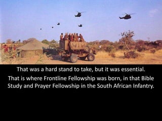 That was a hard stand to take, but it was essential.
That is where Frontline Fellowship was born, in that Bible
Study and Prayer Fellowship in the South African Infantry.
 