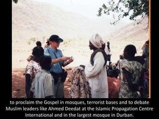 to proclaim the Gospel in mosques, terrorist bases and to debate
Muslim leaders like Ahmed Deedat at the Islamic Propagation Centre
International and in the largest mosque in Durban.
 