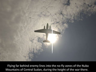 Flying far behind enemy lines into the no-fly zones of the Nuba
Mountains of Central Sudan, during the height of the war there.
 