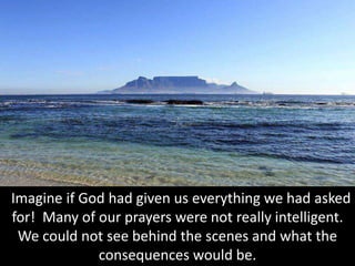 Imagine if God had given us everything we had asked
for! Many of our prayers were not really intelligent.
We could not see behind the scenes and what the
consequences would be.
 