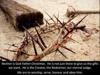 Neither is God Father Christmas. He is not just there to give us the gifts
we want. He is the Creator, the Redeemer, our eternal Judge.
We are to worship, serve, honour and obey Him.
 