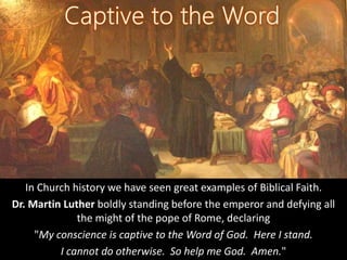 In Church history we have seen great examples of Biblical Faith.
Dr. Martin Luther boldly standing before the emperor and defying all
the might of the pope of Rome, declaring
"My conscience is captive to the Word of God. Here I stand.
I cannot do otherwise. So help me God. Amen."
 