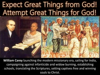 William Carey launching the modern missionary era, sailing for India,
campaigning against infanticide and widow burning, establishing
schools, translating the Scriptures, setting captives free and winning
souls to Christ.
 