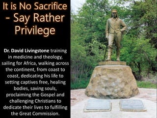 Dr. David Livingstone training
in medicine and theology,
sailing for Africa, walking across
the continent, from coast to
coast, dedicating his life to
setting captives free, healing
bodies, saving souls,
proclaiming the Gospel and
challenging Christians to
dedicate their lives to fulfilling
the Great Commission.
 