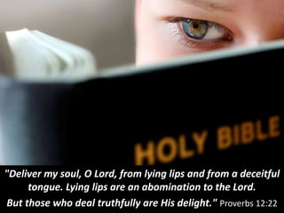 "Deliver my soul, O Lord, from lying lips and from a deceitful
tongue. Lying lips are an abomination to the Lord.
But those who deal truthfully are His delight." Proverbs 12:22
 