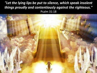 "Let the lying lips be put to silence, which speak insolent
things proudly and contentiously against the righteous."
Psalm 31:18
 